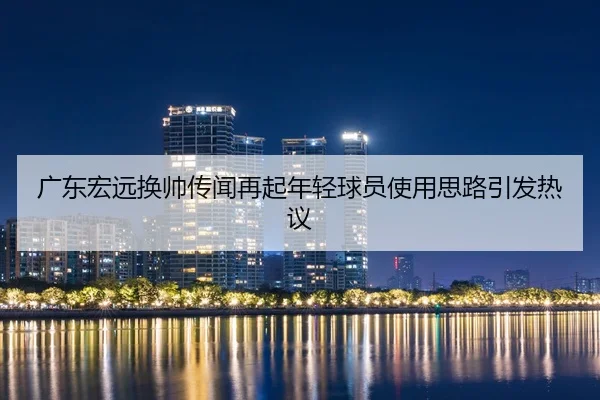 广东宏远换帅传闻再起年轻球员使用思路引发热议